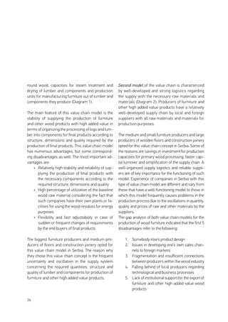 26
round wood, capacities for steam treatment and
drying of lumber and components and production
units for manufacturing furniture out of lumber and
components they produce (Diagram 1).
The main feature of this value chain model is the
stability of supplying the production of furniture
and other wood products with high added value in
terms of organizing the processing of logs and lum-
ber into components for final products according to
structure, dimensions and quality required by the
production of final products. This value chain model
has numerous advantages, but some correspond-
ing disadvantages as well. The most important ad-
vantages are:
•	 Relatively high stability and reliability of sup-
plying the production of final products with
the necessary components according to the
required structure, dimensions and quality
•	 High percentage of utilization of the baseline
wood raw material considering the fact that
such companies have their own plants or fa-
cilities for using the wood residues for energy
purposes
•	 Flexibility and fast adjustability in case of
sudden or frequent changes of requirements
by the end buyers of final products
The biggest furniture producers and medium pro-
ducers of floors and construction joinery opted for
this value chain model in Serbia. The reason why
they chose this value chain concept is the frequent
uncertainty and oscillation in the supply system
concerning the required quantities, structure and
quality of lumber and components for production of
furniture and other high added value products.
Second model of the value chain is characterized
by well-developed and strong logistics regarding
the supply with the necessary raw materials and
materials (Diagram 2). Producers of furniture and
other high added value products have a relatively
well-developed supply chain by local and foreign
suppliers with all raw materials and materials for
production purposes.
The medium and small furniture producers and large
producers of wooden floors and construction joinery
opted for this value chain concept in Serbia. Some of
the reasons are savings in investment for production
capacities for primary wood processing, faster capi-
tal turnover and simplification of the supply chain. A
well-organized supply logistics and reliable suppli-
ers are of key importance for the functioning of such
model. Experience of companies in Serbia with this
type of value chain model are different and vary from
those that have a well-functioning model to those in
which this model frequently causes problems in the
production process due to the oscillations in quantity,
quality and prices of raw and other materials by the
suppliers.
The gap analysis of both value chain models for the
production of wood furniture indicated that the first 5
disadvantages refer to the following:
1.	 Somebody else’s product design
2.	 Issues in developing one’s own sales chan-
nels to foreign markets
3.	 Fragmentation and insufficient connections
between producers within the wood industry
4.	 Falling behind of local producers regarding
technological and business processes
5.	 Lack of institutional support for the export of
furniture and other high added value wood
products
 