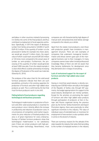 28
and labour in other countries instead of processing
it in Serbia into some of the final products and thus
contribute to employment of local capacities and la-
bour. Specifically, in 2015 the export of deciduous
lumber from Serbia amounted to 145,000 m3
worth
EUR 45.3 million. If this quantity of lumber is to be
processed in Serbia for example into chairs alone,
we would get around 5 million chairs, the export
value of which could reach around EUR 265 million
or 5.8 times more compared to the actual value of
lumber as semi-product. Furthermore, the pro-
cessing of this quantity of lumber would generate
at least 5.000 new jobs. From the stated example it
is clear what effects could be achieved by increasing
the degree of finalization of the wood raw materials
(Glavonjic B., 2016).
The analyses of the value chain for the solid wood
furniture production indicate that there are such
possibilities, primarily in the existing capacities for
production of furniture and other high added value
products as well. This is confirmed by the fact that
most furniture producers work in one shift.
Falling behind of local producers regarding
technological and business processes
Technological modernization in production of furni-
ture and other solid wood products is essential for
every producer since it directly affects the increase
in productivity and reduction of production costs. In
circumstances of competition and market require-
ments for price reduction of finished products this
area is of great importance for every enterprise.
Surveys of Serbian furniture producers show that
technological modernization is not satisfactory
even if there are certain producers with high-per-
forming modern technology. Nevertheless, most
companies are still characterized by high degree of
manual work and productivity level below average
compared to the industry as a whole.
Apart from the stated, most producers, even those
with production growth, have limitations in man-
agement structure. There are rare examples of
companies that underwent managerial transfor-
mation and whose owners gave part of the man-
agerial functions over to their managers. In many
companies owners have rather limited professional
knowledge. Many of them are still not aware that
they became bottlenecks for development since
they demand to be in charge of everything.
Lack of institutional support for the export of
furniture and other high added value wood
products
Having in mind that wood industry is directly con-
tributing over EUR 80 million annually to the budget
of the Republic of Serbia only through VAT pay-
ments, the budget appropriations for support to the
wood industry development are merely symbolic.
Except for the activities on promoting the export
of furniture and other high added value products
through participation of producers at fairs in Eu-
rope and Russia organized during the previous
years by the former Serbia Investment and Export
Promotion Agency, there were practically no other
significant incentives to this industry. The value of
individual cases of extended loans or incentives for
employment of new workers is also symbolic when
it comes to this branch of industry.
There are numerous reasons for this attitude of the
state towards the industry that ranks third according
to the number of employed workers in the industry
 