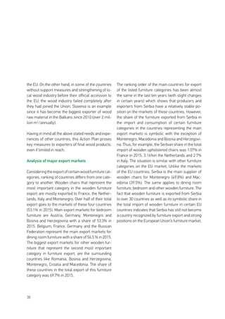 30
the EU. On the other hand, in some of the countries
without support measures and strengthening of lo-
cal wood industry before their official accession to
the EU, the wood industry failed completely after
they had joined the Union. Slovenia is an example
since it has become the biggest exporter of wood
raw material in the Balkans since 2010 (over 2 mil-
lion m3
/annually).
Having in mind all the above stated needs and expe-
riences of other countries, this Action Plan proses
key measures to exporters of final wood products,
even if limited in reach.
Analysis of major export markets
Considering the export of certain wood furniture cat-
egories, ranking of countries differs from one cate-
gory to another. Wooden chairs that represent the
most important category in the wooden furniture
export are mostly exported to France, the Nether-
lands, Italy and Montenegro. Over half of their total
export goes to the markets of these four countries
(53.1% in 2015). Main export markets for bedroom
furniture are Austria, Germany, Montenegro and
Bosnia and Herzegovina with a share of 53.3% in
2015. Belgium, France, Germany and the Russian
Federation represent the main export markets for
dining room furniture with a share of 56.5 % in 2015.
The biggest export markets for other wooden fur-
niture that represent the second most important
category in furniture export, are the surrounding
countries like Romania, Bosnia and Herzegovina,
Montenegro, Croatia and Macedonia. The share of
these countries in the total export of this furniture
category was 69.7% in 2015.
The ranking order of the main countries for export
of the listed furniture categories has been almost
the same in the last ten years (with slight changes
in certain years) which shows that producers and
exporters from Serbia have a relatively stable po-
sition on the markets of these countries. However,
the share of the furniture exported from Serbia in
the import and consumption of certain furniture
categories in the countries representing the main
export markets is symbolic with the exception of
Montenegro, Macedonia and Bosnia and Herzegovi-
na. Thus, for example, the Serbian share in the total
import of wooden upholstered chairs was 1.07% in
France in 2015, 3.16%in the Netherlands and 2.7%
in Italy. The situation is similar with other furniture
categories on the EU market. Unlike the markets
of the EU countries, Serbia is the main supplier of
wooden chairs for Montenegro (49.8%) and Mac-
edonia (39.5%). The same applies to dining room
furniture, bedroom and other wooden furniture. The
fact that wooden furniture is exported from Serbia
to over 30 countries as well as its symbolic share in
the total import of wooden furniture in certain EU
countries indicates that Serbia has still not become
a country recognized by furniture export and strong
positions on the European Union’s furniture market.
 