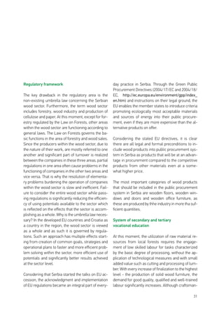 31
Regulatory framework
The key drawback in the regulatory area is the
non-existing umbrella law concerning the Serbian
wood sector. Furthermore, the term wood sector
includes forestry, wood industry and production of
cellulose and paper. At this moment, except for for-
estry regulated by the Law on Forests, other areas
within the wood sector are functioning according to
general laws. The Law on Forests governs the ba-
sic functions in the area of forestry and wood sales.
Since the producers within the wood sector, due to
the nature of their work, are mostly referred to one
another and significant part of turnover is realized
between the companies in these three areas, partial
regulations in one area often cause problems in the
functioning of companies in the other two areas and
vice versa. That is why the resolution of elementa-
ry problems burdening the operation of companies
within the wood sector is slow and inefficient. Fail-
ure to consider the entire wood sector while pass-
ing regulations is significantly reducing the efficien-
cy of using potentials available to the sector which
is reflected on the effects that the sector is accom-
plishing as a whole. Why is the umbrella law neces-
sary? In the developed EU countries and Croatia as
a country in the region, the wood sector is viewed
as a whole and as such it is governed by regula-
tions. Such an approach has multiple effects start-
ing from creation of common goals, strategies and
operational plans to faster and more efficient prob-
lem solving within the sector, more efficient use of
potentials and significantly better results achieved
at the sector level.
Considering that Serbia started the talks on EU ac-
cession, the acknowledgment and implementation
of EU regulations became an integral part of every-
day practice in Serbia. Through the Green Public
Procurement Directives (2004/17/EC and 2004/18/
EC, http://ec.europa.eu/environment/gpp/index_
en.htm) and instructions on their legal ground, the
EU enables the member states to introduce criteria
promoting ecologically most acceptable materials
and sources of energy into their public procure-
ment, even if they are more expensive than the al-
ternative products on offer.
Considering the stated EU directives, it is clear
there are all legal and formal preconditions to in-
clude wood products into public procurement sys-
tem in Serbia as products that will be at an advan-
tage in procurement compared to the competitive
products from other materials even at a some-
what higher price.
The most important categories of wood products
that should be included in the public procurement
system in Serbia are wooden floors, wooden win-
dows and doors and wooden office furniture, as
these are produced by thhe industry in more tha suf-
ficient quantities.
System of secondary and tertiary
vocational education
At this moment, the utilization of raw material re-
sources from local forests requires the engage-
ment of low skilled labour for tasks characterized
by the basic degree of processing, without the ap-
plication of technological measures and with small
added value such as cutting and processing of lum-
ber. With every increase of finalization to the highest
level - the production of solid wood furniture, the
demand for good quality, qualified and well-trained
labour significantly increases. Although craftsman-
 