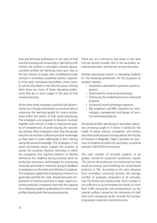 32
ship and technical professions in the area of final
wood processing are increasingly in demand on the
market, the interest in secondary schools educat-
ing these profiles are declining every year. Due to
the low interest of pupils who completed primary
schools in secondary vocational schools, especial-
ly three-year manufacturing profiles, many class-
es will be shut down in the next few years. Among
them there are many of those educating profes-
sions that are in short supply in the area of final
wood processing.
On the other hand, employers and local self-govern-
ments are critically interested in survival but also in
improving the teaching quality for scarce profes-
sions within the sector of final wood processing.
The employers are prepared to become involved,
together with schools, in order to improve the qual-
ity of competencies of youth leaving the second-
ary schools. Most employers claim that the people
they hire do not have sufficient practical knowledge
so they have to invest additionally in their training
and professional knowledge. The employers in the
wood processing sector support the practice of
certain EU countries (Austria, Germany) in which
the companies hire teachers/mentors to directly
familiarize the students during practical work on
production processes, technologies for processing
materials and modern machines and give feedback
to employers on the skills and affinities of students.
The employers agree that employing a mentors is a
good idea and that the state should stimulate em-
ployment of mentors primarily in large, export-ori-
ented production companies that have the capacity
for employing students graduating from three-year
profiles dealing with final wood processing.
There are, as a minimum, two levels in this area
that we should consider. One is the secondary vo-
cational education, and second, tertiary education.
Serbian educational system is educating students
for the following professions for the purposes of
wooden industry:
•	 Carpenters,upholsterers,painters,wood-en-
gravers
•	 Technicians for final wood processing
•	 Technicians for modelling furniture and wood
products
•	 Vocational wood technology engineers
•	 BSc engineers and MSc engineers for tech-
nologies, management and design of furni-
ture and wood products.
Vocational profiles pertaining to secondary educa-
tion are being taught in 7 towns in Serbia for the
needs of wood industry companies, and tertiary
education professionals are educated at the Faculty
of Forestry in Belgrade. Table 2 provides an over-
view of students enrolled into secondary vocational
schools in 2015/2016 school year.
The total number of enrolled students in all
grades, trained for carpenter’s profession, equals
156, and for the profession of a technician for final
wood processing and modelling the wood-based
products is 704. According to the data obtained
from secondary vocational schools, the average
number of graduate carpenters is 40 annually,
and 152 technicians Serbia-wide. Such number is
not sufficient to accommodate the needs of more
than 4,000 companies and entrepreneurs as the
natural outflow caused by the retirement of staff
from such companies by far exceeds the number
of graduate carpenters and technicians.
 