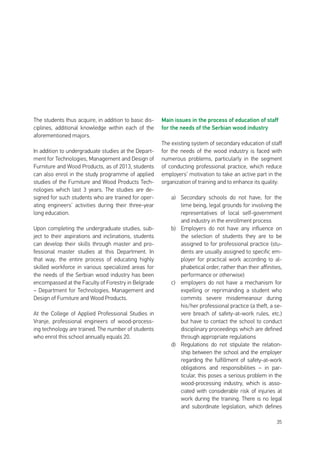 35
The students thus acquire, in addition to basic dis-
ciplines, additional knowledge within each of the
aforementioned majors.
In addition to undergraduate studies at the Depart-
ment for Technologies, Management and Design of
Furniture and Wood Products, as of 2013, students
can also enrol in the study programme of applied
studies of the Furniture and Wood Products Tech-
nologies which last 3 years. The studies are de-
signed for such students who are trained for oper-
ating engineers’ activities during their three-year
long education.
Upon completing the undergraduate studies, sub-
ject to their aspirations and inclinations, students
can develop their skills through master and pro-
fessional master studies at this Department. In
that way, the entire process of educating highly
skilled workforce in various specialized areas for
the needs of the Serbian wood industry has been
encompassed at the Faculty of Forestry in Belgrade
– Department for Technologies, Management and
Design of Furniture and Wood Products.
At the College of Applied Professional Studies in
Vranje, professional engineers of wood-process-
ing technology are trained. The number of students
who enrol this school annually equals 20.
Main issues in the process of education of staff
for the needs of the Serbian wood industry
The existing system of secondary education of staff
for the needs of the wood industry is faced with
numerous problems, particularly in the segment
of conducting professional practice, which reduce
employers’ motivation to take an active part in the
organization of training and to enhance its quality:
a)	 Secondary schools do not have, for the
time being, legal grounds for involving the
representatives of local self-government
and industry in the enrollment process
b)	 Employers do not have any influence on
the selection of students they are to be
assigned to for professional practice (stu-
dents are usually assigned to specific em-
ployer for practical work according to al-
phabetical order, rather than their affinities,
performance or otherwise)
c)	 employers do not have a mechanism for
expelling or reprimanding a student who
commits severe misdemeanour during
his/her professional practice (a theft, a se-
vere breach of safety-at-work rules, etc.)
but have to contact the school to conduct
disciplinary proceedings which are defined
through appropriate regulations
d)	 Regulations do not stipulate the relation-
ship between the school and the employer
regarding the fulfillment of safety-at-work
obligations and responsibilities – in par-
ticular, this poses a serious problem in the
wood-processing industry, which is asso-
ciated with considerable risk of injuries at
work during the training. There is no legal
and subordinate legislation, which defines
 