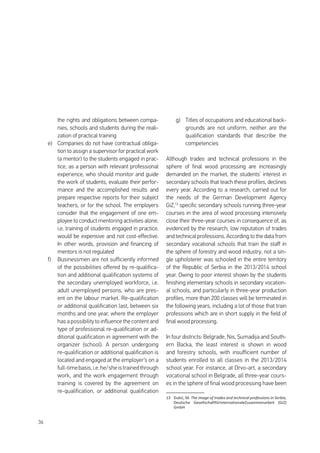 36
the rights and obligations between compa-
nies, schools and students during the reali-
zation of practical training
e)	 Companies do not have contractual obliga-
tion to assign a supervisor for practical work
(a mentor) to the students engaged in prac-
tice, as a person with relevant professional
experience, who should monitor and guide
the work of students, evaluate their perfor-
mance and the accomplished results and
prepare respective reports for their subject
teachers, or for the school. The employers
consider that the engagement of one em-
ployee to conduct mentoring activities alone,
i.e. training of students engaged in practice,
would be expensive and not cost-effective.
In other words, provision and financing of
mentors is not regulated
f)	 Businessmen are not sufficiently informed
of the possibilities offered by re-qualifica-
tion and additional qualification systems of
the secondary unemployed workforce, i.e.
adult unemployed persons, who are pres-
ent on the labour market. Re-qualification
or additional qualification last, between six
months and one year, where the employer
has a possibility to influence the content and
type of professional re-qualification or ad-
ditional qualification in agreement with the
organizer (school). A person undergoing
re-qualification or additional qualification is
located and engaged at the employer’s on a
full-timebasis,i.e.he/sheistrainedthrough
work, and the work engagement through
training is covered by the agreement on
re-qualification, or additional qualification
g)	 Titles of occupations and educational back-
grounds are not uniform, neither are the
qualification standards that describe the
competencies
Although trades and technical professions in the
sphere of final wood processing are increasingly
demanded on the market, the students’ interest in
secondary schools that teach these profiles, declines
every year. According to a research, carried out for
the needs of the German Development Agency
GiZ,13
specific secondary schools running three-year
courses in the area of wood processing intensively
close their three-year courses in consequence of, as
evidenced by the research, low reputation of trades
and technical professions. According to the data from
secondary vocational schools that train the staff in
the sphere of forestry and wood industry, not a sin-
gle upholsterer was schooled in the entire territory
of the Republic of Serbia in the 2013/2014 school
year. Owing to poor interest shown by the students
finishing elementary schools in secondary vocation-
al schools, and particularly in three-year production
profiles, more than 200 classes will be terminated in
the following years, including a lot of those that train
professions which are in short supply in the field of
final wood processing.
In four districts: Belgrade, Nis, Sumadija and South-
ern Backa, the least interest is shown in wood
and forestry schools, with insufficient number of
students enrolled to all classes in the 2013/2014
school year. For instance, at Drvo-art, a secondary
vocational school in Belgrade, all three-year cours-
es in the sphere of final wood processing have been
13	 Dukić, M. The image of trades and technical professions in Serbia,
Deutsche GesellschaftfürInternationaleZusammenarbeit (GiZ)
GmbH
 