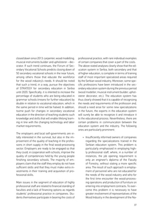 37
closed down since 2013: carpenter, wood modelling,
musical instruments builder and upholsterer - dec-
orator. If such trend continues, the Forum of Sec-
ondary Vocational Schools predicts closing down of
50 secondary vocational schools in the near future,
among others those that educate the workforce
for the wood industry’s needs. It should be noted
that such a trend, in a way, pursue the objectives
of STRATEGY for secondary education in Serbia
until 2020. Specifically, it is intented to increase the
percentage of students who are being educated in
grammar schools (means for further education) by
double in relation to vocational education, which in
the same period in time will be halved. In addition,
tsome push for changes in secondary vocational
education in the direction of teaching students such
knowledge and skills that will enable lifelong learn-
ing in line with the changing technology and labor
market requirements.
The employers and local self-governments are vi-
tally interested in the survival, but also in the im-
provement of the quality of teaching in the profes-
sions in short supply in the final wood-processing
sector. Employers are ready to be engaged so that
they could, in cooperation with schools, improve the
quality of competencies held by the young people
finishing secondary schools. The majority of em-
ployers claim that the staff they employ do not have
sufficient skills and that they must make extra in-
vestments in their training and acquisition of pro-
fessional skills.
Main issues in the segment of education of highly
professional staff are related to financial standing of
faculties and a lack of financing options as regards
students’ professional practice in companies. Stu-
dents themselves participate in bearing the costs of
professional practice, with rare individual examples
of certain companies that cover a part of the costs.
The above stated analyses clearly show that the ed-
ucation system in Serbia, both secondary and that
of higher education, is complete in terms of training
staff of most important specialized areas required
by the Serbian wood industry. Moreover, some spe-
cific professions have been introduced in the sec-
ondary education system during the previous period
(wood modeller, musical instrument builder, uphol-
sterer decorator, etc.). The education system has
thus clearly showed that it is capable of recognizing
the needs and requirements of the profession and,
should a need arise for some new specializations
in the future, the experts in the education system
will surely be able to recognize it and introduce it
to the educational process. Nevertheless, there are
certain problems in communication between the
education system and the industry. The following
ones are particularly prominent:
•	 Insufficiently informed owners of companies
regarding the specializations trained in the
Serbian education system. This problem is
particularly emphasised in employing high-
ly professional staff, where, in a number of
instances, the job opening requirement is
only an engineer’s diploma of the Faculty
of Forestry, without stating a more specific
area. The result of such approach is employ-
ment of personnel who are not educated for
the needs of the wood industry and who for
the first time encounter the wood-process-
ing operations and production of furniture on
entering into employment contracts. To over-
come this problem it is necessary to have
greater involvement of representatives of the
Wood Industry in the development of the Na-
 