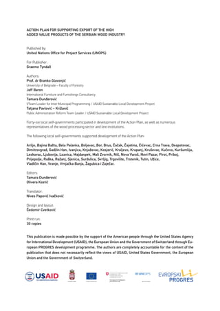 This publication is made possible by the support of the American people through the United States Agency
for International Development (USAID), the European Union and the Government of Switzerland through Eu-
ropean PROGRES development programme. The authors are completely accountable for the content of the
publication that does not necessarily reflect the views of USAID, United States Government, the European
Union and the Government of Switzerland.
ACTION PLAN FOR SUPPORTING EXPORT OF THE HIGH
ADDED VALUE PRODUCTS OF THE SERBIAN WOOD INDUSTRY
Published by:
United Nations Office for Project Services (UNOPS)
For Publisher:
Graeme Tyndall
Authors:
Prof. dr Branko Glavonjić
University of Belgrade – Faculty of Forestry
Jeff Baron
International Furniture and Furnishings Consultancy
Tamara Dunđerović
VTeam Leader for Inter Municipal Programming / USAID Sustainable Local Development Project
Tatjana Pavlović – Križanić
Public Administration Reform Team Leader / USAID Sustainable Local Development Project
Forty-six local self-governments participated in development of the Action Plan, as well as numerous
representatives of the wood processing sector and line institutions.
The following local self-governments supported development of the Action Plan:
Arilje, Bajina Bašta, Bela Palanka, Boljevac, Bor, Brus, Čačak, Čajetina, Ćićevac, Crna Trava, Despotovac,
Dimitrovgrad, Gadžin Han, Ivanjica, Knjaževac, Kosjerić, Kraljevo, Krupanj, Kruševac, Kučevo, Kuršumlija,
Leskovac, Ljubovija, Loznica, Majdanpek, Mali Zvornik, Niš, Nova Varoš, Novi Pazar, Pirot, Priboj,
Prijepolje, Raška, Ražanj, Sjenica, Surdulica, Svrljig, Trgovište, Trstenik, Tutin, Užice,
Vladičin Han, Vranje, Vrnjačka Banja, Žagubica i Zaječar.
Editors:
Tamara Dunđerović
Olivera Kostić
Translator:
Nives Papović Ivačković
Design and layout:
Čedomir Cvetković
Print run:
30 copies
 