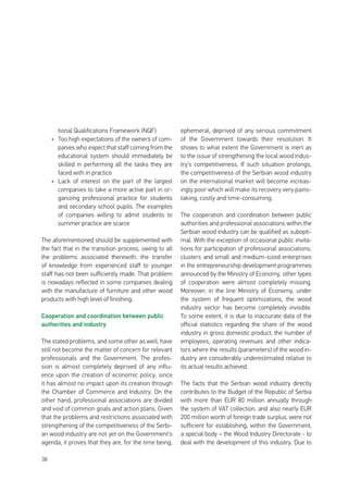 38
tional Qualifications Framework (NQF)
•	 Too high expectations of the owners of com-
panies who expect that staff coming from the
educational system should immediately be
skilled in performing all the tasks they are
faced with in practice
•	 Lack of interest on the part of the largest
companies to take a more active part in or-
ganizing professional practice for students
and secondary school pupils. The examples
of companies willing to admit students to
summer practice are scarce
The aforementioned should be supplemented with
the fact that in the transition process, owing to all
the problems associated therewith, the transfer
of knowledge from experienced staff to younger
staff has not been sufficiently made. That problem
is nowadays reflected in some companies dealing
with the manufacture of furniture and other wood
products with high level of finishing.
Cooperation and coordination between public
authorities and industry
The stated problems, and some other as well, have
still not become the matter of concern for relevant
professionals and the Government. The profes-
sion is almost completely deprived of any influ-
ence upon the creation of economic policy, since
it has almost no impact upon its creation through
the Chamber of Commerce and Industry. On the
other hand, professional associations are divided
and void of common goals and action plans. Given
that the problems and restrictions associated with
strengthening of the competitiveness of the Serbi-
an wood industry are not yet on the Government’s
agenda, it proves that they are, for the time being,
ephemeral, deprived of any serious commitment
of the Government towards their resolution. It
shows to what extent the Government is inert as
to the issue of strengthening the local wood indus-
try’s competitiveness. If such situation prolongs,
the competitiveness of the Serbian wood industry
on the international market will become increas-
ingly poor which will make its recovery very pains-
taking, costly and time-consuming.
The cooperation and coordination between public
authorities and professional associations within the
Serbian wood industry can be qualified as subopti-
mal. With the exception of occasional public invita-
tions for participation of professional associations,
clusters and small and medium-sized enterprises
in the entrepreneurship development programmes
announced by the Ministry of Economy, other types
of cooperation were almost completely missing.
Moreover, in the line Ministry of Economy, under
the system of frequent optimizations, the wood
industry sector has become completely invisible.
To some extent, it is due to inaccurate data of the
official statistics regarding the share of the wood
industry in gross domestic product, the number of
employees, operating revenues and other indica-
tors where the results (parameters) of the wood in-
dustry are considerably underestimated relative to
its actual results achieved.
The facts that the Serbian wood industry directly
contributes to the Budget of the Republic of Serbia
with more than EUR 80 million annually through
the system of VAT collection, and also nearly EUR
200 million worth of foreign trade surplus, were not
sufficient for establishing, within the Government,
a special body – the Wood Industry Directorate - to
deal with the development of this industry. Due to
 