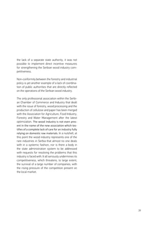39
the lack of a separate state authority, it was not
possible to implement direct incentive measures
for strengthening the Serbian wood industry com-
petitiveness.
Non-conformity between the forestry and industrial
policy is yet another example of a lack of coordina-
tion of public authorities that are directly reflected
on the operations of the Serbian wood industry.
The only professional association within the Serbi-
an Chamber of Commerce and Industry that dealt
with the issue of forestry, wood processing and the
production of cellulose and paper has been merged
with the Association for Agriculture, Food Industry,
Forestry and Water Management after the latest
optimization. The wood industry is not even pres-
ent in the name of the new association which tes-
tifies of a complete lack of care for an industry fully
relying on domestic raw materials. In a nutshell, at
this point the wood industry represents one of the
rare industries in Serbia that almost no one deals
with in a systemic fashion, nor is there a body in
the state administration system to be addressed
with requests for resolving the problems that this
industry is faced with. It all seriously undermines its
competitiveness, which threatens, to large extent,
the survival of a large number of companies, with
the rising pressure of the competition present on
the local market.
 