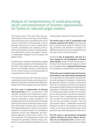 40
The previous items of this Action Plan have pro-
vided analyses of the current status of the Serbian
wood-processing sector and pinpointed the critical
issues it is faced with. On these grounds, it may be
generally inferred that its current competitiveness
is neither unsatisfactory, nor satisfactory with re-
spect to the potentials it avails of and the possibil-
ities offered by the current consumption of specif-
ic wood-product categories on the European and
global markets.
Competitiveness of Serbian wood industry enabling
it to successfully compete at the international mar-
ket with its high added value products greatly de-
pends on the available resources, on the efficiency
of use of those resources and competitiveness of
wood products from other countries.
In the following text the most important causes of
unsatisfactory level of Serbian wood industry com-
petitiveness have been identified and explained as
well as some of the consequences of such situation.
The first cause is fragmentation of technical
wood processing since it is processed in 1008
sawmills (companies and entrepreneurs togeth-
er). That is the result of oversized capacities for
sawmill processing of wood compared to the
available potential of technical wood in the Serbian
growing stock and the wood sales system accord-
ing to the principle “everyone gets a small share”.
The fragmented production and lack of connection
between the companies leads to a small physical
production volume and independent and disor-
ganized approach to export often results in mu-
tual competition. The deranged value system and
disrespect for partnership relations among com-
panies are special problems related both to social
trends and their impact on the business sphere.
The second cause is lack of recognizable wood
products exported from Serbia, most frequently
due to small quantities exported. Problems in de-
sign, promotion and distribution of products are
additional reasons for their low competitiveness on
the export markets of the EU countries.
Institutional lack of organization and lack of a
clear strategy for the development of Serbian
wood industry, besides the fact that very often in
the Government documents this industry is referred
to as a strategic industry, represent the third cause
for unsatisfactory competitiveness of this industry.
The fourth cause is negative impact of macroeco-
nomic policy on the wood industry development.
It is a well-known fact that exporters of wood prod-
ucts with high degree of finalization in Serbia do not
get adequate incentives or position in fiscal policy.
There are no essential instruments and measures
that would stimulate the export of wood products of
high degree of finalization. Some of the measures
of macroeconomic policy are often not cost-effec-
tive for wood processors and furniture producers.
Even more so, since in adopting these measures it
was not taken into account that these two indus-
tries are low accumulation branches. Their low
accumulation feature is additionally worsened by
falling price trends for final products on the world
market on one hand, and increased prices for the
production inputs and doing business on the other.
The fifth cause is represented by unregulated
relations between the wood industry and for-
estry on an institutional level. Instead of part-
nership relation with the forestry sector, on whose
Analysis of competitiveness of wood-processing
sector and presentation of business opportunities
for Serbia on selected target markets
 