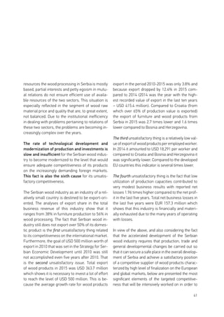 41
resources the wood processing in Serbia is mostly
based, partial interests and petty egoism in mutu-
al relations do not ensure efficient use of availa-
ble resources of the two sectors. This situation is
especially reflected in the segment of wood raw
material price and quality that are, to great extent,
not balanced. Due to the institutional inefficiency
in dealing with problems pertaining to relations of
these two sectors, the problems are becoming in-
creasingly complex over the years.
The rate of technological development and
modernization of production and investments is
slow and insufficient for the Serbian wood indus-
try to become modernized to the level that would
ensure adequate competitiveness of its products
on the increasingly demanding foreign markets.
This fact is also the sixth cause for its unsatis-
factory competitiveness.
The Serbian wood industry as an industry of a rel-
atively small country is destined to be export-ori-
ented. The analyses of export share in the total
business revenue of this industry show that it
ranges from 38% in furniture production to 56% in
wood processing. The fact that Serbian wood in-
dustry still does not export over 50% of its domes-
tic product is the first unsatisfactory thing related
to its competitiveness on the international market.
Furthermore, the goal of USD 500 million worth of
export in 2010 that was set in the Strategy for Ser-
bian Economic Development until 2010 was still
not accomplished even five years after 2010. That
is the second unsatisfactory issue. Total export
of wood products in 2015 was USD 363.7 million
which shows it is necessary to invest a lot of effort
to reach the level of USD 500 million. This is be-
cause the average growth rate for wood products
export in the period 2010-2015 was only 3.8% and
because export dropped by 12.4% in 2015 com-
pared to 2014 (2014 was the year with the high-
est recorded value of export in the last ten years
– USD 415.4 million). Compared to Croatia (from
which over 65% of production value is exported)
the export of furniture and wood products from
Serbia in 2015 was 2.7 times lower and 1.6 times
lower compared to Bosnia and Herzegovina.
The third unsatisfactory thing is a relatively low val-
ue of export of wood products per employed worker.
In 2014 it amounted to USD 18,291 per worker and
compared to Croatia and Bosnia and Herzegovina it
was significantly lower. Compared to the developed
EU countries this indicator is several times lower.
The fourth unsatisfactory thing is the fact that low
utilization of production capacities contributed to
very modest business results with reported net
losses 1.96 times higher compared to the net prof-
it in the last five years. Total net business losses in
the last five years were EUR 157.3 million which
shows that this industry is financially and materi-
ally exhausted due to the many years of operating
with losses.
In view of the above, and also considering the fact
that the accelerated development of the Serbian
wood industry requires that production, trade and
general developmental changes be carried out so
that it can secure a safe place in the overall develop-
ment of Serbia and achieve a satisfactory position
of a competitive supplier of wood products charac-
terized by high level of finalization on the European
and global markets, below are presented the most
significant elements of the targeted competitive-
ness that will be intensively worked on in order to
 