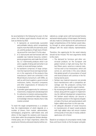 42
be accomplished in the following five years. In that
sense, the Serbian wood industry should and can
look as follows by 2022:
1.	 It represents an economically successful
and profitable industry which competitively
exports more than 60% of its domestic prod-
uct, and the products of high level of finish-
ing account for more than 2/3 of its value
2.	 It is restructured and harmonized with the
available raw material resources, contem-
porary programmes and made free of med-
ley, i.e. it dominantly produces what it can
and is capable of doing well and what it can
market on local and foreign markets
3.	 Its backbone comprises of large compa-
nies that represent local and regional lead-
ers in the segments of the products they
manufacture, which are connected, in the
Wood Industry Consortium, with SMEs, as
well as with local suppliers, governmental
institutions, banks, insurance companies
and other organizations of relevance for
its development
4.	 It provides good opportunity for continuous
investments, employment and development
5.	 It is attractive to investors and young profes-
sionals as it switched from labour-intensive
to knowledge-intensive industry that is fully
market-oriented
To reach the target competitiveness is a complex
feat, the implementation of which depends on a
number of drivers, from market, administrative,
technological, programme, staff-related ones and
others. In that regard, the solutions and measures
to be taken within the prospective Serbian develop-
mental policy are of major importance, where the
wood sector (forestry and wood industry) will be con-
sidered as a single sector with harmonized forestry
and wood-industry policy. In that respect, the forestry
will also make its contribution to the achievement of
target competitiveness of the Serbian wood indus-
try through its active participation and continuous
dialogue with the wood industry representatives.
Therefore, this opportunity for the wood industry
should not be missed. The next arguments testify
to this claim:
•	 The demand for furniture and other sol-
id-wood products on the European and
global markets is high and rising. Over the
last fifteen years, wood as a natural mate-
rial has seen a true renaissance, which still
carries on, and trends in this area indicate
that global growth of consumption of wood
and wood products will continue in the fol-
lowing twenty years
•	 Serbian raw material resources can provide
local manufacturers with a competitive ad-
vantage over the producers coming from
other countries on specific export markets
•	 By increasing the efficiency of using own po-
tential, along with the support in implement-
ing the defined development programmes,
the Serbian wood industry can assume a
much better position in the regional and glob-
al trade of furniture and wood products with
higher added value than it is the case now
•	 An adequate allocation of wood resources
to manufacturers of export wood products
with high added value will ensure creation
of thousands of new jobs in mostly undevel-
oped areas rich in forest
Based on an analysis of consumption trends, trade
flows and future trends on the European and glob-
 