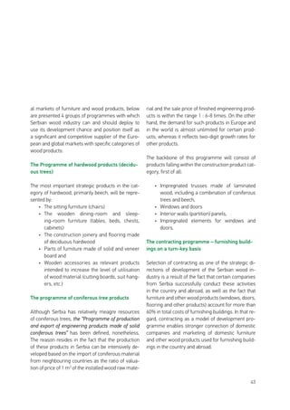 43
al markets of furniture and wood products, below
are presented 4 groups of programmes with which
Serbian wood industry can and should deploy to
use its development chance and position itself as
a significant and competitive supplier of the Euro-
pean and global markets with specific categories of
wood products:
The Programme of hardwood products (decidu-
ous trees)
The most important strategic products in the cat-
egory of hardwood, primarily beech, will be repre-
sented by:
•	 The sitting furniture (chairs)
•	 The wooden dining-room and sleep-
ing-room furniture (tables, beds, chests,
cabinets)
•	 The construction joinery and flooring made
of deciduous hardwood
•	 Parts of furniture made of solid and veneer
board and
•	 Wooden accessories as relevant products
intended to increase the level of utilisation
of wood material (cutting boards, suit hang-
ers, etc.)
The programme of coniferous tree products
Although Serbia has relatively meagre resources
of coniferous trees, the “Programme of production
and export of engineering products made of solid
coniferous trees” has been defined, nonetheless.
The reason resides in the fact that the production
of these products in Serbia can be intensively de-
veloped based on the import of coniferous material
from neighbouring countries as the ratio of valua-
tion of price of 1 m3
of the installed wood raw mate-
rial and the sale price of finished engineering prod-
ucts is within the range 1 : 6-8 times. On the other
hand, the demand for such products in Europe and
in the world is almost unlimited for certain prod-
ucts, whereas it reflects two-digit growth rates for
other products.
The backbone of this programme will consist of
products falling within the construction product cat-
egory, first of all:
•	 Impregnated trusses made of laminated
wood, including a combination of coniferous
trees and beech,
•	 Windows and doors
•	 Interior walls (partition) panels,
•	 Impregnated elements for windows and
doors.
The contracting programme – furnishing build-
ings on a turn-key basis
Selection of contracting as one of the strategic di-
rections of development of the Serbian wood in-
dustry is a result of the fact that certain companies
from Serbia successfully conduct these activities
in the country and abroad, as well as the fact that
furniture and other wood products (windows, doors,
flooring and other products) account for more than
60% in total costs of furnishing buildings. In that re-
gard, contracting as a model of development pro-
gramme enables stronger connection of domestic
companies and marketing of domestic furniture
and other wood products used for furnishing build-
ings in the country and abroad.
 