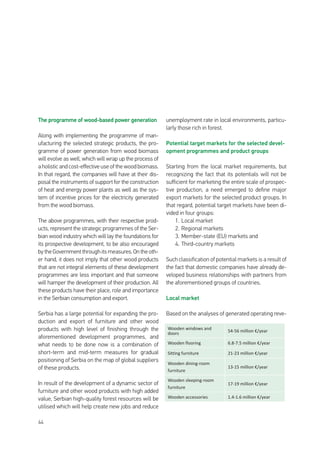 44
The programme of wood-based power generation
Along with implementing the programme of man-
ufacturing the selected strategic products, the pro-
gramme of power generation from wood biomass
will evolve as well, which will wrap up the process of
a holistic and cost-effective use of the wood biomass.
In that regard, the companies will have at their dis-
posal the instruments of support for the construction
of heat and energy power plants as well as the sys-
tem of incentive prices for the electricity generated
from the wood biomass.
The above programmes, with their respective prod-
ucts, represent the strategic programmes of the Ser-
bian wood industry which will lay the foundations for
its prospective development, to be also encouraged
by the Government through its measures. On the oth-
er hand, it does not imply that other wood products
that are not integral elements of these development
programmes are less important and that someone
will hamper the development of their production. All
these products have their place, role and importance
in the Serbian consumption and export.
Serbia has a large potential for expanding the pro-
duction and export of furniture and other wood
products with high level of finishing through the
aforementioned development programmes, and
what needs to be done now is a combination of
short-term and mid-term measures for gradual
positioning of Serbia on the map of global suppliers
of these products.
In result of the development of a dynamic sector of
furniture and other wood products with high added
value, Serbian high-quality forest resources will be
utilised which will help create new jobs and reduce
unemployment rate in local environments, particu-
larly those rich in forest.
Potential target markets for the selected devel-
opment programmes and product groups
Starting from the local market requirements, but
recognizing the fact that its potentials will not be
sufficient for marketing the entire scale of prospec-
tive production, a need emerged to define major
export markets for the selected product groups. In
that regard, potential target markets have been di-
vided in four groups:
1.	Local market
2.	Regional markets
3.	Member-state (EU) markets and
4.	Third-country markets
Such classification of potential markets is a result of
the fact that domestic companies have already de-
veloped business relationships with partners from
the aforementioned groups of countries.
Local market
Based on the analyses of generated operating reve-
Wooden windows and
doors
54-56 million €/year
Wooden flooring 6.8-7.5 million €/year
Sitting furniture 21-23 million €/year
Wooden dining-room
furniture
13-15 million €/year
Wooden sleeping-room
furniture
17-19 million €/year
Wooden accessories 1.4-1.6 million €/year
 