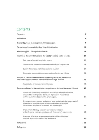 Summary
Introduction
Goal and purpose of development of the action plan
Serbian wood industry today: Overview of the situation
Methodology for Drafting the Action Plan
Analysis of the current situation in the wood processing sector of Serbia
	
	 Raw material base and wood sales system
	
	 The situation in the sectors of furniture and wood products production
	
	 System of secondary and tertiary vocational education
	
	 Cooperation and coordination between public authorities and industry
Analysis of competitiveness of wood-processing sector and presentation
of business opportunities for Serbia on selected target markets
	
	 Key obstacles for increased competitiveness
Recommendations for increasing the competitivness of the serbian wood industry
	
	 Contribution to increasing the degree of finalization of the raw material and
	 change of the existing spatial distribution of production in accordance
	 with the level of forest cover within certain regions
	
	 Encouraging export-oriented production of wood products with the highest level of 	
	 processing by strengthening the production capacities, technological
	 advancement and provision of technical and expert support
	
	 Improvement of tertiary, secondary and vocational education
	 and professional training in accordance with the economy’s requirements	
	 Promotion of Serbia as a country exporting the solid wood furniture
	 and other wood products with a high added value
Conclusions
References
5
8
9
10
18
21
21
25
31
38
40
40
49
54
57
60
63
65
66
Contents
 