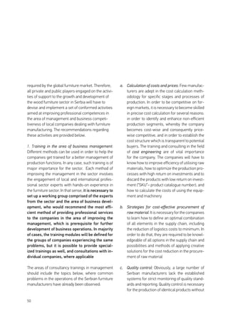 50
required by the global furniture market. Therefore,
all private and public players engaged on the activi-
ties of support to the growth and development of
the wood furniture sector in Serbia will have to
devise and implement a set of conformed activities
aimed at improving professional competences in
the area of management and business competi-
tiveness of local companies dealing with furniture
manufacturing. The recommendations regarding
these activities are provided below.
1. Training in the area of business management:
Different methods can be used in order to help the
companies get trained for a better management of
production functions. In any case, such training is of
major importance for the sector. Each method of
improving the management in the sector involves
the engagement of local and international profes-
sional sector experts with hands-on experience in
the furniture sector. In that sense, it is necessary to
set up a working group comprised of the experts
from the sector and the area of business devel-
opment, who would recommend the most effi-
cient method of providing professional services
to the companies in the area of improving the
management, which is prerequisite for further
development of business operations. In majority
of cases, the training modules will be defined for
the groups of companies experiencing the same
problems, but it is possible to provide special-
ized trainings as well, and consultations with in-
dividual companies, where applicable
The areas of consultancy trainings in management
should include the topics below, where common
problems in the operations of the Serbian furniture
manufacturers have already been observed:
a.	 Calculation of costs and prices: Few manufac-
turers are adept in the cost calculation meth-
odology for specific stages and processes of
production. In order to be competitive on for-
eign markets, it is necessary to become skilled
in precise cost calculation for several reasons:
in order to identify and enhance non-efficient
production segments, whereby the company
becomes cost-wise and consequently price-
wise competitive, and in order to establish the
cost structure which is transparent to potential
buyers. The training and consulting in the field
of cost engineering are of vital importance
for the company. The companies will have to
know how to improve efficiency of utilising raw
materials, how to optimize the production pro-
cesses with high return on investments and to
discard the products with low return on invest-
ment (“SKU”– product catalogue number), and
how to calculate the costs of using the equip-
ment and machinery
b.	 Strategies for cost-effective procurement of
raw material: It is necessary for the companies
to learn how to define an optimal combination
of all elements in the supply chain, including
the reduction of logistics costs to minimum. In
order to do that, they are required to be knowl-
edgeable of all options in the supply chain and
possibilities and methods of applying creative
solutions for the cost reduction in the procure-
ment of raw material
c.	 Quality control: Obviously, a large number of
Serbian manufacturers lack the established
systems for strict monitoring of quality stand-
ards and reporting. Quality control is necessary
for the production of identical products without
 