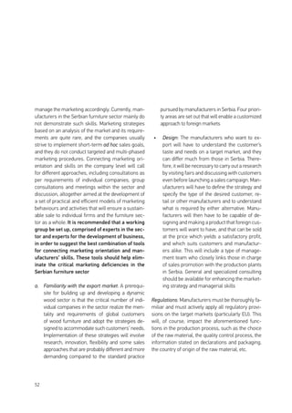 52
manage the marketing accordingly. Currently, man-
ufacturers in the Serbian furniture sector mainly do
not demonstrate such skills. Marketing strategies
based on an analysis of the market and its require-
ments are quite rare, and the companies usually
strive to implement short-term ad hoc sales goals,
and they do not conduct targeted and multi-phased
marketing procedures. Connecting marketing ori-
entation and skills on the company level will call
for different approaches, including consultations as
per requirements of individual companies, group
consultations and meetings within the sector and
discussion, altogether aimed at the development of
a set of practical and efficient models of marketing
behaviours and activities that will ensure a sustain-
able sale to individual firms and the furniture sec-
tor as a whole. It is recommended that a working
group be set up, comprised of experts in the sec-
tor and experts for the development of business,
in order to suggest the best combination of tools
for connecting marketing orientation and man-
ufacturers’ skills. These tools should help elim-
inate the critical marketing deficiencies in the
Serbian furniture sector
a.	 Familiarity with the export market: A prerequi-
site for building up and developing a dynamic
wood sector is that the critical number of indi-
vidual companies in the sector realize the men-
tality and requirements of global customers
of wood furniture and adopt the strategies de-
signed to accommodate such customers’ needs.
Implementation of these strategies will involve
research, innovation, flexibility and some sales
approaches that are probably different and more
demanding compared to the standard practice
pursued by manufacturers in Serbia. Four priori-
ty areas are set out that will enable a customized
approach to foreign markets
•	 Design: The manufacturers who want to ex-
port will have to understand the customer’s
taste and needs on a target market, and they
can differ much from those in Serbia. There-
fore, it will be necessary to carry out a research
by visiting fairs and discussing with customers
even before launching a sales campaign. Man-
ufacturers will have to define the strategy and
specify the type of the desired customer, re-
tail or other manufacturers and to understand
what is required by either alternative. Manu-
facturers will then have to be capable of de-
signing and making a product that foreign cus-
tomers will want to have, and that can be sold
at the price which yields a satisfactory profit,
and which suits customers and manufactur-
ers alike. This will include a type of manage-
ment team who closely links those in charge
of sales promotion with the production plants
in Serbia. General and specialized consulting
should be available for enhancing the market-
ing strategy and managerial skills
Regulations: Manufacturers must be thoroughly fa-
miliar and must actively apply all regulatory provi-
sions on the target markets (particularly EU). This
will, of course, impact the aforementioned func-
tions in the production process, such as the choice
of the raw material, the quality control process, the
information stated on declarations and packaging,
the country of origin of the raw material, etc.
 