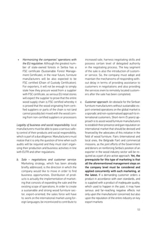 53
•	 Harmonizing the companies’ operations with
the EU regulative: Although the greatest num-
ber of state-owned forests in Serbia has a
FSC certificate (Sustainable Forest Manage-
ment Certificate), in the near future, furniture
manufacturers will be also expected to be
FSC certified (Chain of Custody Certification).
For exporters, it will not be enough to simply
state how they procure wood from a supplier
with FSC certificate, as serious EU retail stores
will expect the supplier to prove that the entire
wood supply chain is FSC certified whereby it
is proved that the wood originating from certi-
fied suppliers or parts of the chain is not (and
cannot possibly be) mixed with the wood com-
ing from non-certified suppliers or processors
Legality of business and social responsibility: local
manufacturers must be able to pass a serious safe-
ty control of their products and social responsibility,
which is part of a due diligence. Manufacturers must
realize that it is only the question of time when such
audits will be required and they must start organ-
izing their production and business activities in line
with EUTR and other regulations.
b.	 Sale – negotiations and customer service:
Marketing strategy, which has been already
briefly addressed, is the direction in which the
company would like to move in order to find
business opportunities. Distribution of prod-
ucts is actually the implementation of market-
ing that consists of expanding the sale and the
existing scope of operations. In order to create
a sustainable and strong wood furniture sec-
tor, export-oriented, the sales force will have
to: work on the international market using for-
eign languages; be incentivized to contribute to
increased sale, harness negotiating skills and
possess certain level of delegated authority
in the negotiating process. The key segment
of the sale is also the introduction of custom-
er service. So, the company must adopt and
maintain the mechanisms of responding with-
out delay in terms of providing assistance to
customers in negotiations and also providing
the services even to remotely located custom-
ers after the sale has been completed.
c.	 Customer approach: An obstacle for the Serbian
furniture manufacturers without sustainable ex-
port-oriented operations on the global market is
a sporadic and non-systematised approach to in-
ternational customers. Short-term (5 years) ap-
proach is to assist wood furniture manufacturers
toestablishtheirpresenceandgainreputationon
international market that should be devised and
financed by the advocates of this initiative in the
field of wood furniture. Fairs (international and
local ones, the Belgrade Fair) and commercial
missions, as the joint efforts of the Government
and donors on reinforcing Serbia’s position of an
exporter in the wood industry sector will be re-
quired as a part of pro-active approach. Yet, the
prerequisite for this type of marketing is that
all the aforementioned management steps on
the company level must be considered and
applied concurrently with such marketing, at
the latest. If a demanding customer orders a
product in accordance with own standards, and
is supplied with a product of inadequate quality,
which used to happen in the past, it may have
serious and far-reaching negative effects not
only upon the manufacturer concerned, but also
upon the reputation of the entire industry on key
export markets
 