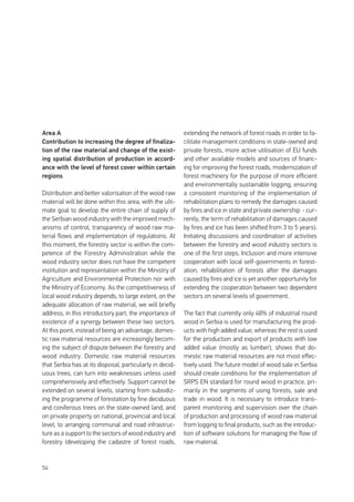 54
Area A
Contribution to increasing the degree of finaliza-
tion of the raw material and change of the exist-
ing spatial distribution of production in accord-
ance with the level of forest cover within certain
regions
Distribution and better valorisation of the wood raw
material will be done within this area, with the ulti-
mate goal to develop the entire chain of supply of
the Serbian wood industry with the improved mech-
anisms of control, transparency of wood raw ma-
terial flows and implementation of regulations. At
this moment, the forestry sector is within the com-
petence of the Forestry Administration while the
wood industry sector does not have the competent
institution and representation within the Ministry of
Agriculture and Environmental Protection nor with
the Ministry of Economy. As the competitiveness of
local wood industry depends, to large extent, on the
adequate allocation of raw material, we will briefly
address, in this introductory part, the importance of
existence of a synergy between these two sectors.
At this point, instead of being an advantage, domes-
tic raw material resources are increasingly becom-
ing the subject of dispute between the forestry and
wood industry. Domestic raw material resources
that Serbia has at its disposal, particularly in decid-
uous trees, can turn into weaknesses unless used
comprehensively and effectively. Support cannot be
extended on several levels, starting from subsidiz-
ing the programme of forestation by fine deciduous
and coniferous trees on the state-owned land, and
on private property on national, provincial and local
level, to arranging communal and road infrastruc-
ture as a support to the sectors of wood industry and
forestry (developing the cadastre of forest roads,
extending the network of forest roads in order to fa-
cilitate management conditions in state-owned and
private forests, more active utilisation of EU funds
and other available models and sources of financ-
ing for improving the forest roads, modernization of
forest machinery for the purpose of more efficient
and environmentally sustainable logging, ensuring
a consistent monitoring of the implementation of
rehabilitation plans to remedy the damages caused
by fires and ice in state and private ownership - cur-
rently, the term of rehabilitation of damages caused
by fires and ice has been shifted from 3 to 5 years).
Initiating discussions and coordination of activities
between the forestry and wood industry sectors is
one of the first steps. Inclusion and more intensive
cooperation with local self-governments in forest-
ation, rehabilitation of forests after the damages
caused by fires and ice is yet another opportunity for
extending the cooperation between two dependent
sectors on several levels of government.
The fact that currently only 48% of industrial round
wood in Serbia is used for manufacturing the prod-
ucts with high added value, whereas the rest is used
for the production and export of products with low
added value (mostly as lumber), shows that do-
mestic raw material resources are not most effec-
tively used. The future model of wood sale in Serbia
should create conditions for the implementation of
SRPS EN standard for round wood in practice, pri-
marily in the segments of using forests, sale and
trade in wood. It is necessary to introduce trans-
parent monitoring and supervision over the chain
of production and processing of wood raw material
from logging to final products, such as the introduc-
tion of software solutions for managing the flow of
raw material.
 