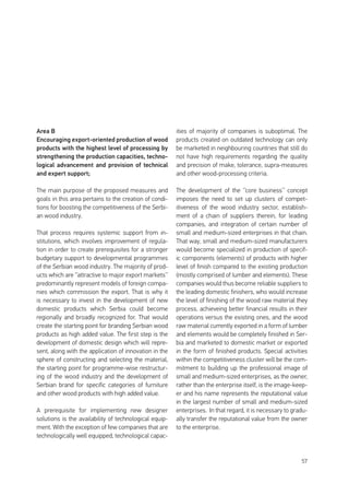 57
Area B
Encouraging export-oriented production of wood
products with the highest level of processing by
strengthening the production capacities, techno-
logical advancement and provision of technical
and expert support;
The main purpose of the proposed measures and
goals in this area pertains to the creation of condi-
tions for boosting the competitiveness of the Serbi-
an wood industry.
That process requires systemic support from in-
stitutions, which involves improvement of regula-
tion in order to create prerequisites for a stronger
budgetary support to developmental programmes
of the Serbian wood industry. The majority of prod-
ucts which are ‘’attractive to major export markets’’
predominantly represent models of foreign compa-
nies which commission the export. That is why it
is necessary to invest in the development of new
domestic products which Serbia could become
regionally and broadly recognized for. That would
create the starting point for branding Serbian wood
products as high added value. The first step is the
development of domestic design which will repre-
sent, along with the application of innovation in the
sphere of constructing and selecting the material,
the starting point for programme-wise restructur-
ing of the wood industry and the development of
Serbian brand for specific categories of furniture
and other wood products with high added value.
A prerequisite for implementing new designer
solutions is the availability of technological equip-
ment. With the exception of few companies that are
technologically well equipped, technological capac-
ities of majority of companies is suboptimal. The
products created on outdated technology can only
be marketed in neighbouring countries that still do
not have high requirements regarding the quality
and precision of make, tolerance, supra-measures
and other wood-processing criteria.
The development of the ‘’core business’’ concept
imposes the need to set up clusters of compet-
itiveness of the wood industry sector, establish-
ment of a chain of suppliers therein, for leading
companies, and integration of certain number of
small and medium-sized enterprises in that chain.
That way, small and medium-sized manufacturers
would become specialized in production of specif-
ic components (elements) of products with higher
level of finish compared to the existing production
(mostly comprised of lumber and elements). These
companies would thus become reliable suppliers to
the leading domestic finishers, who would increase
the level of finishing of the wood raw material they
process, achieveing better financial results in their
operations versus the existing ones, and the wood
raw material currently exported in a form of lumber
and elements would be completely finished in Ser-
bia and marketed to domestic market or exported
in the form of finished products. Special activities
within the competitiveness cluster will be the com-
mitment to building up the professional image of
small and medium-sized enterprises, as the owner,
rather than the enterprise itself, is the image-keep-
er and his name represents the reputational value
in the largest number of small and medium-sized
enterprises. In that regard, it is necessary to gradu-
ally transfer the reputational value from the owner
to the enterprise.
 