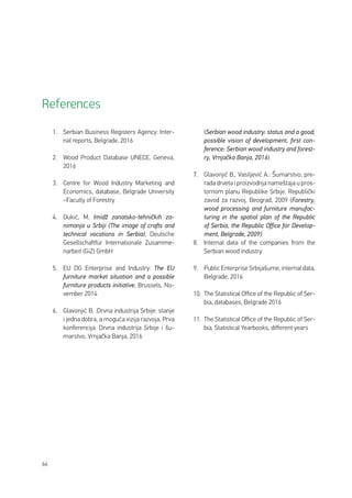 66
1.	 Serbian Business Registers Agency: Inter-
nal reports, Belgrade, 2016
2.	 Wood Product Database UNECE, Geneva,
2016
3.	 Centre for Wood Industry Marketing and
Economics, database, Belgrade University
–Faculty of Forestry
4.	 Dukić, M. Imidž zanatsko-tehničkih za-
nimanja u Srbiji (The image of crafts and
technical vocations in Serbia), Deutsche
Gesellschaftfür Internationale Zusamme-
narbeit (GiZ) GmbH
5.	 EU DG Enterprise and Industry: The EU
furniture market situation and a possible
furniture products initiative, Brussels, No-
vember 2014
6.	 Glavonjić B. :Drvna industrija Srbije: stanje
i jedna dobra, a moguća vizija razvoja, Prva
konferencija: Drvna industrija Srbije i šu-
marstvo, Vrnjačka Banja, 2016
(Serbian wood industry: status and a good,
possible vision of development, first con-
ference: Serbian wood industry and forest-
ry, Vrnjačka Banja, 2016)
7.	 Glavonjić B., Vasiljević A.: Šumarstvo, pre-
rada drveta i proizvodnja nameštaja u pros-
tornom planu Republike Srbije, Republički
zavod za razvoj, Beograd, 2009 (Forestry,
wood processing and furniture manufac-
turing in the spatial plan of the Republic
of Serbia, the Republic Office for Develop-
ment, Belgrade, 2009)
8.	 Internal data of the companies from the
Serbian wood industry
9.	 Public Enterprise Srbijašume, internal data,
Belgrade, 2016
10.	 The Statistical Office of the Republic of Ser-
bia, databases, Belgrade 2016
11.	 The Statistical Office of the Republic of Ser-
bia, Statistical Yearbooks, different years
References
 