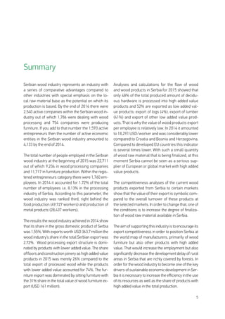 5
Serbian wood industry represents an industry with
a series of comparative advantages compared to
other industries with special emphasis on the lo-
cal raw material base as the potential on which its
production is based. By the end of 2014 there were
2,540 active companies within the Serbian wood in-
dustry out of which 1,786 were dealing with wood
processing and 754 companies were producing
furniture. If you add to that number the 1,593 active
entrepreneurs then the number of active economic
entities in the Serbian wood industry amounted to
4,133 by the end of 2014.
The total number of people employed in the Serbian
wood industry at the beginning of 2015 was 22,711
out of which 9,234 in wood processing companies
and 11,717 in furniture production. Within the regis-
tered entrepreneurs category there were 1,760 em-
ployees. In 2014 it accounted for 1.72% of the total
number of employees i.e. 8.13% in the processing
industry of Serbia. According to this parameter, the
wood industry was ranked third, right behind the
food production (49,727 workers) and production of
metal products (28,437 workers).
The results the wood industry achieved in 2014 show
that its share in the gross domestic product of Serbia
was 1.55%. With exports worth USD 363.7 million the
wood industry’s share in the total Serbian export was
2.72%. Wood processing export structure is domi-
nated by products with lower added value. The share
of floors and construction joinery as high added value
products in 2015 was merely 26% compared to the
total export of processed wood while the products
with lower added value accounted for 74%. The fur-
niture export was dominated by sitting furniture with
the 31% share in the total value of wood furniture ex-
port (USD 161 million).
Analyses and calculations for the flow of wood
and wood products in Serbia for 2015 showed that
only 48% of the total produced amount of decidu-
ous hardware is processed into high added value
products and 52% are exported as low added val-
ue products: export of logs (4%), export of lumber
(41%) and export of other low added value prod-
ucts. That is why the value of wood products export
per employee is relatively low. In 2014 it amounted
to 18,291 USD/worker and was considerably lower
compared to Croatia and Bosnia and Herzegovina.
Compared to developed EU countries this indicator
is several times lower. With such a small quantity
of wood raw material that is being finalized, at this
moment Serbia cannot be seen as a serious sup-
plier of European or global market with high added
value products.
The competitiveness analyses of the current wood
products exported from Serbia to certain markets
show that the value of their export is symbolic com-
pared to the overall turnover of these products at
the selected markets. In order to change that, one of
the conditions is to increase the degree of finaliza-
tion of wood raw material available in Serbia.
Theaimofsupportingthisindustryistoencourageits
export competitiveness in order to position Serbia at
the world map of manufacturers, primarily of wood
furniture but also other products with high added
value. That would increase the employment but also
significantly decrease the development delay of rural
areas in Serbia that are richly covered by forests. In
order for the wood industry to become one of the key
drivers of sustainable economic development in Ser-
bia it is necessary to increase the efficiency in the use
of its resources as well as the share of products with
high added value in the total production.
Summary
 