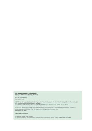 CIP - Каталогизација у публикацији
Народна библиотека Србије, Београд
674:339.137.2(497.11)
339.564(497.11)
ACTION Plan for Supporting Export of the High Added Value Products of the Serbian Wood Industry / [Branko Glavonjić ... [et
al.] ; translator Nives Papović Ivačković]. - Beograd :
United Nations Office for Project Services (UNOPS), 2016 (Kraljevo : Print promet). - 67 str. : ilustr. ; 30 cm
Izv. stv. nasl.: Akcioni plan podrške drvnoj industriji Srbije u izvozu proizvoda sa visokom dodatom vrednošću. - Podatak o
autorima preuzet iz kolofona. - Tiraž 30. - Napomene i bibliografske reference uz tekst. -
Bibliografija: str. 66-67.
ISBN 978-86-916399-8-3
1. Glavonjić, Branko, 1964- [аутор]
a) Дрвна индустрија - Конкурентност - Србија b) Спољна трговина - Извоз - Србија COBISS.SR-ID 225202956
 