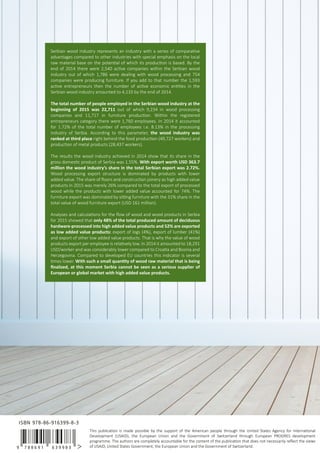 This publication is made possible by the support of the American people through the United States Agency for International
Development (USAID), the European Union and the Government of Switzerland through European PROGRES development
programme. The authors are completely accountable for the content of the publication that does not necessarily reﬂect the views
of USAID, United States Government, the European Union and the Government of Switzerland.
Serbian wood industry represents an industry with a series of comparative
advantages compared to other industries with special emphasis on the local
raw material base on the potential of which its production is based. By the
end of 2014 there were 2,540 active companies within the Serbian wood
industry out of which 1,786 were dealing with wood processing and 754
companies were producing furniture. If you add to that number the 1,593
active entrepreneurs then the number of active economic entities in the
Serbian wood industry amounted to 4,133 by the end of 2014.
The total number of people employed in the Serbian wood industry at the
beginning of 2015 was 22,711 out of which 9,234 in wood processing
companies and 11,717 in furniture production. Within the registered
entrepreneurs category there were 1,760 employees. In 2014 it accounted
for 1.72% of the total number of employees i.e. 8.13% in the processing
industry of Serbia. According to this parameter, the wood industry was
ranked at third place right behind the food production (49,727 workers) and
production of metal products (28,437 workers).
The results the wood industry achieved in 2014 show that its share in the
gross domestic product of Serbia was 1.55%. With export worth USD 363.7
million the wood industry’s share in the total Serbian export was 2.72%.
Wood processing export structure is dominated by products with lower
added value. The share of ﬂoors and construction joinery as high added value
products in 2015 was merely 26% compared to the total export of processed
wood while the products with lower added value accounted for 74%. The
furniture export was dominated by sitting furniture with the 31% share in the
total value of wood furniture export (USD 161 million).
Analyses and calculations for the ﬂow of wood and wood products in Serbia
for 2015 showed that only 48% of the total produced amount of deciduous
hardware-processed into high added value products and 52% are exported
as low added value products: export of logs (4%), export of lumber (41%)
and export of other low added value products. That is why the value of wood
products export per employee is relatively low. In 2014 it amounted to 18,291
USD/worker and was considerably lower compared to Croatia and Bosnia and
Herzegovina. Compared to developed EU countries this indicator is several
times lower. With such a small quantity of wood raw material that is being
ﬁnalized, at this moment Serbia cannot be seen as a serious supplier of
European or global market with high added value products.
9 7 8 8 6 9 1 6 3 9 9 8 3
ISBN 978-86-916399-8-3
 