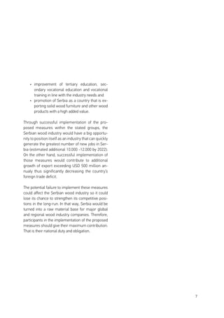 7
•	 improvement of tertiary education, sec-
ondary vocational education and vocational
training in line with the industry needs and
•	 promotion of Serbia as a country that is ex-
porting solid wood furniture and other wood
products with a high added value.
Through successful implementation of the pro-
posed measures within the stated groups, the
Serbian wood industry would have a big opportu-
nity to position itself as an industry that can quickly
generate the greatest number of new jobs in Ser-
bia (estimated additional 10.000 -12.000 by 2022).
On the other hand, successful implementation of
those measures would contribute to additional
growth of export exceeding USD 500 million an-
nualy thus significantly decreasing the country’s
foreign trade deficit.
The potential failure to implement these measures
could affect the Serbian wood industry so it could
lose its chance to strengthen its competitive posi-
tions in the long-run. In that way, Serbia would be
turned into a raw material base for major global
and regional wood industry companies. Therefore,
participants in the implementation of the proposed
measures should give their maximum contribution.
That is their national duty and obligation.
 