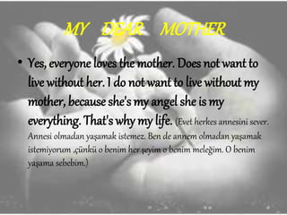 MY DEAR MOTHER
• Yes, everyone loves the mother. Does not want to
live without her. I do not want to live without my
mother, because she's my angel she is my
everything. That's why my life. (Evet herkes annesini sever.
Annesi olmadan yaşamak istemez. Ben de annem olmadan yaşamak
istemiyorum ,çünkü o benim her şeyim o benim meleğim. O benim
yaşama sebebim.)
 