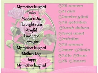 My mother laughed
Today
Mother's Day
I brought roses
Armful
Love hope
I brought
My mother laughed
Mothers Day
Happy
My mother laughed
 