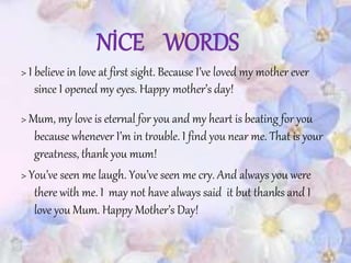NİCE WORDS
> I believe in love at first sight. Because I’ve loved my mother ever
since I opened my eyes. Happy mother’s day!
> Mum, my love is eternal for you and my heart is beating for you
because whenever I’m in trouble. I find you near me. That is your
greatness, thank you mum!
> You’ve seen me laugh. You’ve seen me cry. And always you were
there with me. I may not have always said it but thanks and I
love you Mum. Happy Mother’s Day!
 