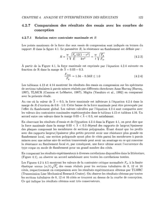 CHAPITRE 4. ANALYSE ET INTERPRETATION DES RESULTATS 122
4.2.7 Comparaison des resultats des essais avec les courbes de
conception
4.2.7.1 Relation entre contrainte maximale et R
Les points maximum de la force due aux essais de compression sont indiques en termes du
rapport R dans la figure 4.1. Le parametre R, la resistance au flambement est definie par :
w JFy 12(1 - v*) _ w
A partir de la Figure 4.1, la force maximale est exprimee par l'equation 4.2.4 suivante en
fonction de R dans la marge de A = 0.03 — 0.3.
- ^ = 1.34 - 0.58i? < 1.0 (4.2.4)
F
v
Les tableaux 4.13 et 4.14 montrent les resultats des essais en compression sur les specimens
de sections tubulaires a parois minces realises par differents chercheurs Anas Harraq (Harraq,
1997), TLMCR (Cannon et LeMaster, 1987), Migita (Yasuhiro et al., 1992) en comparant
avec la presente etude.
Au cas ou la valeur de A = 0.5, la force maximale est inferieure a l'equation 4.2.4 dans la
marge de R d'environ de 0.6 - 1.0. Cette baisse de la force maximale peut etre provoquee par
l'effet du flambement global. Les valeurs calculees par l'equation 4.2.4 sont comparees avec
les valeurs des contraintes maximales experimentales dans le tableau 4.15 et tableau 4.16. Un
accord entre ces valeurs dans la marge 0.03 < A < 0.3, est satisfaisant.
En observant les resultats d'essais et de l'equation 4.2.4 dans la Figure 4.1, on peut dire que
la force maximale dans la marge 0.03 < A < 0.3 depend des rapports de largeur/epaisseur
des plaques composant les membrures de sections polygonales. Etant donne que les profils
avec des rapports largeur/epaisseur plus petits peuvent avoir une resistance plus grande en
flambement local, une section polygonale ayant plus de cotes parmi les membrures a parois
minces avec une meme aire de section transversale peut avoir un avantage en ce qui concerne
la resistance au flambement local et, par consequent, une force ultime avant l'occurrence du
type coque en mode de flambement pour un grand nombre des cotes.
En comparant les resultats experimentaux a diverses correlations disponibles dans la litterature,
(Figure 4.1), on observe un accord satisfaisant avec toutes les correlations testees.
Les Figures 4.2 a 4.5 montrent les valeurs de la contrainte critique normalisee Fcr a la limite
elastique versus (w/t) fF, des essais realises pour les sections tubulaires de 8, 12 et 16
cotes, respectivement en comparaison avec les resultats experimentaux obtenus par TLMRC
(Transmission Line Mechanical Research Center). On observe les resultats obtenus par toutes
les sections tubulaires de 8, 12 et 16 cotes se trouvent au dessus de la courbe de conception.
Ce qui indique les resultats obtenus sont tres conservateurs.
(4.2.3)
 