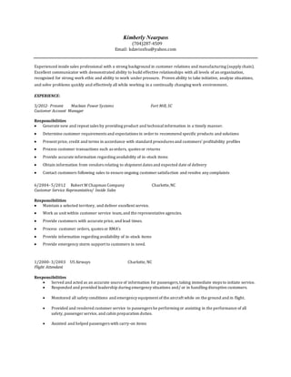 Kimberly Nearpass
(704)287-4509
Email: kdavissfsu@yahoo.com
Experienced inside sales professional with a strong background in customer relations and manufacturing (supply chain).
Excellent communicator with demonstrated ability to build effective relationships with all levels of an organization,
recognized for strong work ethic and ability to work under pressure. Proven ability to take initiative, analyze situations,
and solve problems quickly and effectively all while working in a continually changing work environment.
EXPERIENCE:
5/2012- Present Maclean Power Systems Fort Mill, SC
Customer Account Manager
Responsibilities
 Generate new and repeat sales by providing product and technicalinformation in a timely manner.
 Determine customer requirements and expectations in order to recommend specific products and solutions
 Present price, credit and terms in accordance with standard procedures and customers’ profitability profiles
 Process customer transactions such as orders, quotes or returns
 Provide accurate information regarding availability of in-stock items
 Obtain information from vendors relating to shipment dates and expected date of delivery
 Contact customers following sales to ensure ongoing customer satisfaction and resolve any complaints
6/2004- 5/2012 Robert W Chapman Company Charlotte,NC
Customer Service Representative/ Inside Sales
Responsibilities
 Maintain a selected territory, and deliver excellent service.
 Work as unit within customer service team,and the representative agencies.
 Provide customers with accurate price, and lead times.
 Process customer orders, quotes or RMA’s
 Provide information regarding availability of in-stock items
 Provide emergency storm support to customers in need.
1/2000- 3/2003 US Airways Charlotte, NC
Flight Attendant
Responsibilities
 Served and acted as an accurate source of information for passengers,taking immediate steps to initiate service.
 Responded and provided leadership during emergency situations and/ or in handling disruptive customers.
 Monitored all safety conditions and emergency equipment of the aircraft while on the ground and in flight.
 Provided and rendered customer service to passengers be performing or assisting in the performance of all
safety, passenger service, and cabin preparation duties.
 Assisted and helped passengers with carry-on items
 