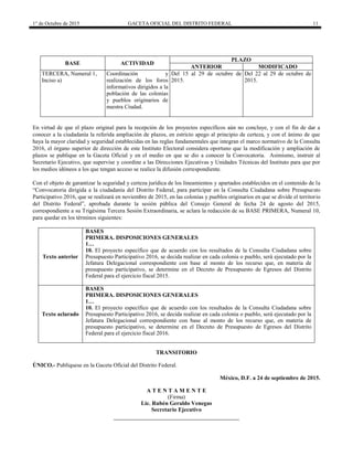 1° de Octubre de 2015 GACETA OFICIAL DEL DISTRITO FEDERAL 11
BASE ACTIVIDAD
PLAZO
ANTERIOR MODIFICADO
TERCERA, Numeral 1,
Inciso a)
Coordinación y
realización de los foros
informativos dirigidos a la
población de las colonias
y pueblos originarios de
nuestra Ciudad.
Del 15 al 29 de octubre de
2015.
Del 22 al 29 de octubre de
2015.
En virtud de que el plazo original para la recepción de los proyectos específicos aún no concluye, y con el fin de dar a
conocer a la ciudadanía la referida ampliación de plazos, en estricto apego al principio de certeza, y con el ánimo de que
haya la mayor claridad y seguridad establecidas en las reglas fundamentales que integran el marco normativo de la Consulta
2016, el órgano superior de dirección de este Instituto Electoral considera oportuno que la modificación y ampliación de
plazos se publique en la Gaceta Oficial y en el medio en que se dio a conocer la Convocatoria. Asimismo, instruir al
Secretario Ejecutivo, que supervise y coordine a las Direcciones Ejecutivas y Unidades Técnicas del Instituto para que por
los medios idóneos a los que tengan acceso se realice la difusión correspondiente.
Con el objeto de garantizar la seguridad y certeza jurídica de los lineamientos y apartados establecidos en el contenido de la
“Convocatoria dirigida a la ciudadanía del Distrito Federal, para participar en la Consulta Ciudadana sobre Presupuesto
Participativo 2016, que se realizará en noviembre de 2015, en las colonias y pueblos originarios en que se divide el territorio
del Distrito Federal”, aprobada durante la sesión pública del Consejo General de fecha 24 de agosto del 2015,
correspondiente a su Trigésima Tercera Sesión Extraordinaria, se aclara la redacción de su BASE PRIMERA, Numeral 10,
para quedar en los términos siguientes:
Texto anterior
BASES
PRIMERA. DISPOSICIONES GENERALES
1…
10. El proyecto específico que de acuerdo con los resultados de la Consulta Ciudadana sobre
Presupuesto Participativo 2016, se decida realizar en cada colonia o pueblo, será ejecutado por la
Jefatura Delegacional correspondiente con base al monto de los recurso que, en materia de
presupuesto participativo, se determine en el Decreto de Presupuesto de Egresos del Distrito
Federal para el ejercicio fiscal 2015.
Texto aclarado
BASES
PRIMERA. DISPOSICIONES GENERALES
1…
10. El proyecto específico que de acuerdo con los resultados de la Consulta Ciudadana sobre
Presupuesto Participativo 2016, se decida realizar en cada colonia o pueblo, será ejecutado por la
Jefatura Delegacional correspondiente con base al monto de los recurso que, en materia de
presupuesto participativo, se determine en el Decreto de Presupuesto de Egresos del Distrito
Federal para el ejercicio fiscal 2016.
TRANSITORIO
ÚNICO.- Publíquese en la Gaceta Oficial del Distrito Federal.
México, D.F. a 24 de septiembre de 2015.
A T E N T A M E N T E
(Firma)
Lic. Rubén Geraldo Venegas
Secretario Ejecutivo
 