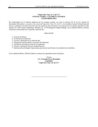 18 GACETA OFICIAL DEL DISTRITO FEDERAL 1° de Octubre de 2015
Viajes Sol y Son, S.A. de C.V.
CONVOCATORIA A ASAMBLEA GENERAL
EXTRAORDINARIA
De conformidad con la cláusula undécima de los estatutos sociales, así como el artículo 247 de la Ley General de
Sociedades Mercantiles, se convoca a los socios de Viajes Sol y Son, S.A. de C.V. a la Asamblea General Extraordinaria de
Socios a celebrarse a las diez horas del cinco de octubre de dos mil quince en las oficinas de la sociedad, ubicadas en Calle
Homero No. 408 Colonia Chapultepec Morales C.P. 11570 Delegación Miguel Hidalgo, en la ciudad de México, Distrito
Federal de conformidad con el siguiente orden del día:
Orden del Día.
1.- Lista de Asistencia.
2.- Confirmación de Quórum.
3.- Lectura y aprobación de la orden del día.
4.- Designación del Presidente y secretario de la Reunión.
5.- Aprobación del Balance Final de la Liquidación.
6.- Lectura y aprobación del texto integral del acta.
7.- Ratificación de Delegado Especial para protocolizar ante Notario los acuerdos de la Asamblea.
En la ciudad de México, Distrito Federal a veintiuno de septiembre de dos mil quince.
(Firma)
L.C. Fernando Perea Hernández
Liquidador
Viajes Sol y Son, S.A. de C.V.
 