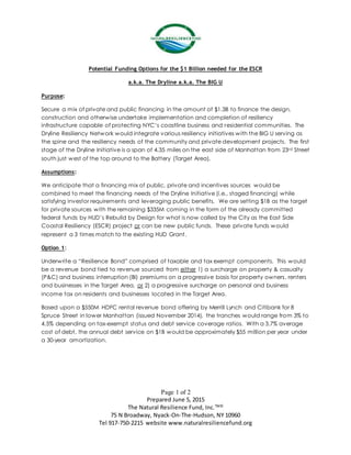 Page 1 of 2
Prepared June 5, 2015
The Natural Resilience Fund, Inc.TM©
75 N Broadway, Nyack-On-The-Hudson, NY 10960
Tel 917-750-2215 website www.naturalresiliencefund.org
Potential Funding Options for the $1 Billion needed for the ESCR
a.k.a. The Dryline a.k.a. The BIG U
Purpose:
Secure a mix of private and public financing in the amount of $1.3B to finance the design,
construction and otherwise undertake implementation and completion of resiliency
infrastructure capable of protecting NYC’s coastline business and residential communities. The
Dryline Resiliency Network would integrate various resiliency initiatives with the BIG U serving as
the spine and the resiliency needs of the community and private development projects. The first
stage of the Dryline Initiative is a span of 4.35 miles on the east side of Manhattan from 23rd Street
south just west of the top around to the Battery (Target Area).
Assumptions:
We anticipate that a financing mix of public, private and incentives sources would be
combined to meet the financing needs of the Dryline Initiative (i.e., staged financing) while
satisfying investor requirements and leveraging public benefits. We are setting $1B as the target
for private sources with the remaining $335M coming in the form of the already committed
federal funds by HUD’s Rebuild by Design for what is now called by the City as the East Side
Coastal Resiliency (ESCR) project or can be new public funds. These private funds would
represent a 3 times match to the existing HUD Grant.
Option 1:
Underwrite a “Resilience Bond” comprised of taxable and tax exempt components. This would
be a revenue bond tied to revenue sourced from either 1) a surcharge on property & casualty
(P&C) and business interruption (BI) premiums on a progressive basis for property owners, renters
and businesses in the Target Area, or 2) a progressive surcharge on personal and business
income tax on residents and businesses located in the Target Area.
Based upon a $550M HDFC rental revenue bond offering by Merrill Lynch and Citibank for 8
Spruce Street in lower Manhattan (issued November 2014), the tranches would range from 3% to
4.5% depending on tax-exempt status and debt service coverage ratios. With a 3.7% average
cost of debt, the annual debt service on $1B would be approximately $55 million per year under
a 30-year amortization.
 