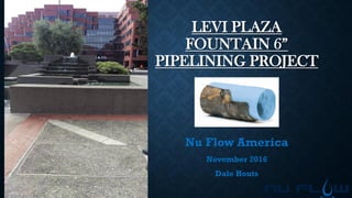 LEVI PLAZA
FOUNTAIN 6”
PIPELINING PROJECT
Nu Flow America
November 2016
Dale Houts
 