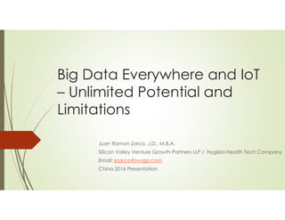 Big Data Everywhere and IoT
– Unlimited Potential and
Limitations
Juan Ramon Zarco, J.D., M.B.A.
Silicon Valley Venture Growth Partners LLP / Hygieia Health Tech Company
Email: jrzarco@svvgp.com
China 2016 Presentation
 