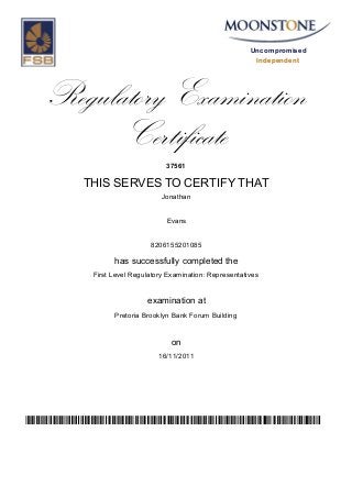 Uncompromised
Independent
Regulatory Examination
Certificate
37561
THIS SERVES TO CERTIFY THAT
Jonathan
Evans
8206155201085
has successfully completed the
First Level Regulatory Examination: Representatives
Pretoria Brooklyn Bank Forum Building
16/11/2011
examination at
on
zHw2SMQqjisKIYiP3nX4BFi96p3kptoVZeBRiyG12OU=
 