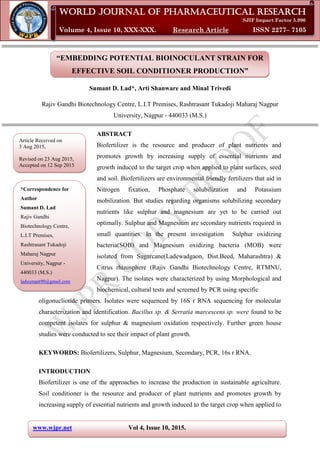 www.wjpr.net Vol 4, Issue 10, 2015.
Lad et al. World Journal of Pharmaceutical Research
“EMBEDDING POTENTIAL BIOINOCULANT STRAIN FOR
EFFECTIVE SOIL CONDITIONER PRODUCTION”
Sumant D. Lad*, Arti Shanware and Minal Trivedi
Rajiv Gandhi Biotechnology Centre, L.I.T Premises, Rashtrasant Tukadoji Maharaj Nagpur
University, Nagpur - 440033 (M.S.)
ABSTRACT
Biofertilizer is the resource and producer of plant nutrients and
promotes growth by increasing supply of essential nutrients and
growth induced to the target crop when applied to plant surfaces, seed
and soil. Biofertilizers are environmental friendly fertilizers that aid in
Nitrogen fixation, Phosphate solubilization and Potassium
mobilization. But studies regarding organisms solubilizing secondary
nutrients like sulphur and magnesium are yet to be carried out
optimally. Sulphur and Magnesium are secondary nutrients required in
small quantities. In the present investigation Sulphur oxidizing
bacteria(SOB) and Magnesium oxidizing bacteria (MOB) were
isolated from Sugarcane(Ladewadgaon, Dist.Beed, Maharashtra) &
Citrus rhizosphere (Rajiv Gandhi Biotechnology Centre, RTMNU,
Nagpur). The isolates were characterized by using Morphological and
biochemical, cultural tests and screened by PCR using specific
oligonucliotide primers. Isolates were sequenced by 16S r RNA sequencing for molecular
characterization and identification. Bacillus sp. & Serratia marcescens sp. were found to be
competent isolates for sulphur & magnesium oxidation respectively. Further green house
studies were conducted to see their impact of plant growth.
KEYWORDS: Biofertilizers, Sulphur, Magnesium, Secondary, PCR, 16s r RNA.
INTRODUCTION
Biofertilizer is one of the approaches to increase the production in sustainable agriculture.
Soil conditioner is the resource and producer of plant nutrients and promotes growth by
increasing supply of essential nutrients and growth induced to the target crop when applied to
Article Received on
3 Aug 2015,
Revised on 23 Aug 2015,
Accepted on 12 Sep 2015
*Correspondence for
Author
Sumant D. Lad
Rajiv Gandhi
Biotechnology Centre,
L.I.T Premises,
Rashtrasant Tukadoji
Maharaj Nagpur
University, Nagpur -
440033 (M.S.)
ladsumant90@gmail.com
World Journal of Pharmaceutical Research
SJIF Impact Factor 5.990
Volume 4, Issue 10, XXX-XXX. Research Article ISSN 2277– 7105
 