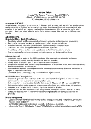 Kevyn Price
16 Lady Tyler Terrace Rhymney, Gwent NP22 5PL
(Mobile) 07988 896854: (Home) 01685 842783
(Email) kevyn_price@yahoo.com
PERSONAL PROFILE:
An experienced Purchasing/Stores Manager of 15 years, with a proven track record of success improving
performance and profitability, across diverse businesses. Results orientated and quality focused, with
excellent stores control, procurement, relationship and management skills. A pro-active leader, who
empowers colleagues, builds cohesive teams that achieve company objectives and individual agreed
targets.
ACHIEVEMENTS:
Negotiation/Stores Control/Purchasing:
• Negotiated with UK and European venders to supply production and engineering requirements
• Responsible for regular stock cycle counts, ensuring stock accuracy at all times
• Reduced spending costs through rationalising supplier base by 45% over 2 years
• Achieved a 7% saving on department expenditure within 12 months
• Consistently achieved and exceeded agreed sales, profitability and customer targets
• Proven mastery of procurement process, completing actions and designated lead times
Attention to Detail:
• Conducted internal audits to ISO 9002 Standards. Risk assessed manufacturing and stores.
Implemented continuous improvement with management approval.
• Issued set-up tooling and parts to production to required timescales
• Implemented strategic long and short term business plans including forecasting and projections of Fast
Moving Consumable Goods (FMCG).
• Monitored and improved supplier performance, ensured products met high standards through the 5
rights of procurement structure.
• Advanced user of Microsoft (ECDL), social media and digital websites.
Relationship/Sales Management:
• Proactively generated new customers and income streams both through face to face and other
communication options, over a diverse range of products.
• Influenced client to purchase best deals for their needs. (8-12 per week OT 6 per week)(BSKYB).
• Built excellent client relationships and networks, maintained long term relationships with suppliers.
• Managed all 3rd
party contracts in relation to contact payment & renewal.
• Discussed and placated areas of concern with providers, offering solution and feedback to client.
• Scheduled meetings with 3rd
party providers maintaining networks and identifying services and
products.
People Management:
• Coached, mentored and delivered training to staff, colleagues, including best practise, procedures
including health and safety.
• Identified develop needs in others and conducted performance appraisals.
• Introduced a “Supply Added Value Ensured” (SAVE) Scheme, reducing stores head count by 50%.
 