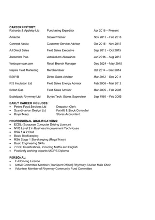 CAREER HISTORY:
Richards & Appleby Ltd Purchasing Expeditor Apr 2016 – Present
Amazon Stower/Packer Nov 2015 – Feb 2016
Connect Assist Customer Service Advisor Oct 2015 - Nov 2015
AJ Direct Sales Field Sales Executive Sep 2015 – Oct 2015
Jobcentre Plus Jobseekers Allowance Jun 2015 – Aug 2015
Webuyanycar.com Retail Branch Manager Dec 2024 – May 2015
Inspire Field Marketing Merchandiser Oct 2014 – Dec 2014
BSKYB Direct Sales Advisor Mar 2012 – Sep 2014
RIS Insulation Ltd Field Sales Energy Advisor Feb 2008 – Mar 2012
British Gas Field Sales Advisor Mar 2005 – Feb 2008
Budelpack Rhymney Ltd Buyer/Tech. Stores Supervisor Sep 1989 – Feb 2005
EARLY CAREER INCLUDES:
• Peters Food Services Ltd Despatch Clerk
• Scandinavian Design Ltd Forklift & Stock Controller
• Royal Navy Stores Accountant
PROFESSIONAL QUALIFICATIONS:
• ECDL (European Computer Driving Licence)
• NVQ Level 2 in Business Improvement Techniques
• RSA 1 & 2 Clait
• Basic Bookkeeping
• RSA Stage 1 Storekeeping (Royal Navy)
• Basic Engineering Skills
• 7 CSE Qualifications, including Maths and English
• Positively working towards MCIPS Diploma
PERSONAL:
• Full Driving Licence
• Active Committee Member (Transport Officer) Rhymney Silurian Male Choir
• Volunteer Member of Rhymney Community Fund Committee
 