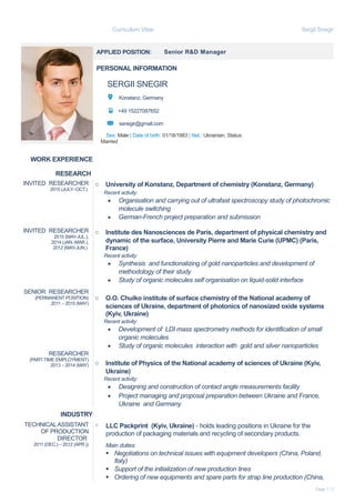 Curriculum Vitae Sergii Snegir
APPLIED POSITION: Senior R&D Manager
PERSONAL INFORMATION
SERGII SNEGIR
Konstanz, Germany
+49 15227087652
ssnegir@gmail.com
Sex: Male | Date of birth: 01/18/1983 | Nat.: Ukrainian, Status:
Married
WORK EXPERIENCE
RESEARCH
INVITED RESEARCHER
2015 (JULY–OCT.)
INVITED RESEARCHER
2015 (MAY-JUL.),
2014 (JAN.-MAR.),
2012 (MAY-JUN.)
SENIOR RESEARCHER
(PERMANENT POSITION)
2011 – 2015 (MAY)
RESEARCHER
(PART-TIME EMPLOYMENT)
2013 – 2014 (MAY)
o University of Konstanz, Department of chemistry (Konstanz, Germany)
Recent activity:
 Organisation and carrying out of ultrafast spectroscopy study of photochromic
molecule switching
 German-French project preparation and submission
o Institute des Nanosciences de Paris, department of physical chemistry and
dynamic of the surface, University Pierre and Marie Curie (UPMC) (Paris,
France)
Recent activity:
 Synthesis and functionalizing of gold nanoparticles and development of
methodology of their study
 Study of organic molecules self organisation on liquid-solid interface
o O.O. Chuiko institute of surface chemistry of the National academy of
sciences of Ukraine, department of photonics of nanosized oxide systems
(Kyiv, Ukraine)
Recent activity:
 Development of LDI mass spectrometry methods for identification of small
organic molecules
 Study of organic molecules interaction with gold and silver nanoparticles
o Institute of Physics of the National academy of sciences of Ukraine (Kyiv,
Ukraine)
Recent activity:
 Designing and construction of contact angle measurements facility
 Project managing and proposal preparation between Ukraine and France,
Ukraine and Germany
INDUSTRY
TECHNICALASSISTANT
OF PRODUCTION
DIRECTOR
2011 (DEC.) – 2012 (APR.))
o LLC Packprint (Kyiv, Ukraine) - holds leading positions in Ukraine for the
production of packaging materials and recycling of secondary products.
Main duties:
 Negotiations on technical issues with equipment developers (China, Poland,
Italy)
 Support of the initialization of new production lines
 Ordering of new equipments and spare parts for strap line production (China,
Page 1 / 2
 