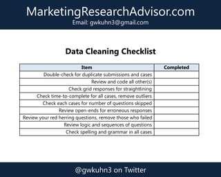 Data Cleaning Checklist
Item Completed
Double-check for duplicate submissions and cases
Review and code all other(s)
Check grid responses for straightlining
Check time-to-complete for all cases, remove outliers
Check each cases for number of questions skipped
Review open-ends for erroneous responses
Review your red herring questions, remove those who failed
Review logic and sequences of questions
Check spelling and grammar in all cases
MarketingResearchAdvisor.com
Email: gwkuhn3@gmail.com
@gwkuhn3 on Twitter
 
