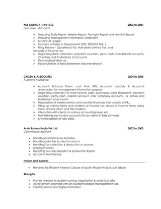 NLS AGENCY (I) PVT LTD 2006 to 2007
Executive - Accounts
 Preparing Daily Report, Weekly Report, Fortnight Report and Monthly Report
 Preparing Management Information Statement
 Scrutiny of Ledger
 Payment of taxes to Government (TDS, SERVICE TAX, )
 Filing Returns – (Quarterly E-Tds, Half-yearly Service Tax, and
Annually of Income tax)
 Organizing Bank statement, payment vouchers, petty cash, inter-Branch accounts,
JV entries and finalizations of accounts
 Outstanding Follow up
 Reconciliation of Bank Statement and Inter-Branch
CNGSN & ASSOCIATES 2004 to 2005
Auditor’s Assistance
 Account, Balance Sheet, cash flow, BRS, Accounts payable & Accounts
receivables, for management information purpose
 Organizing statement of total income, sales, purchases, bank statement, payment
vouchers, petty cash, capital account, inter company accounts, JV entries and
finalizations of accounts
 Preparation of weekly metrics and monthly financials that consists of P&L.
 Filling up various forms and challans of income tax, return of income forms salary
forms, annual return and TDS challans
 Interaction with clients on various accounting issues etc.
 Maintaining day-to-day accounts for our clients in tally software.
 Synchronization of tally data.
Arvin Exhaust India Pvt. Ltd 2002 to 2003
Commercial Assistant
 Handling Central Excise Activities
 Handling sales Tax & sales Tax returns
 Handling Tax collection & deduction at sources
 Making invoices
 Updating our daily dispatch & production Report
 Accounts Maintaining
Honors and Awards
 Honored for Efficient Finance Closure of South African Project, Sun Edison
Strengths
 Proven strength in problem solving, negotiation & analytical skills
 Achievement oriented with an excellent people management skills
 Inspiring nature and highly motivated
 