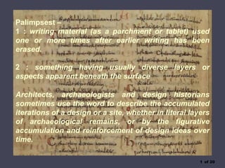 1 of 20
Palimpsest –
1 : writing material (as a parchment or tablet) used
one or more times after earlier writing has been
erased.
2 : something having usually diverse layers or
aspects apparent beneath the surface
Architects, archaeologists and design historians
sometimes use the word to describe the accumulated
iterations of a design or a site, whether in literal layers
of archaeological remains, or by the figurative
accumulation and reinforcement of design ideas over
time.
 
