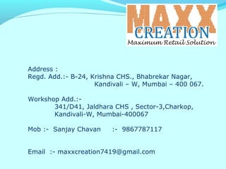 Address :
Regd. Add.:- B-24, Krishna CHS., Bhabrekar Nagar,
Kandivali – W, Mumbai – 400 067.
Workshop Add.:-
341/D41, Jaldhara CHS , Sector-3,Charkop,
Kandivali-W, Mumbai-400067
Mob :- Sanjay Chavan :- 9867787117
Email :- maxxcreation7419@gmail.com
 