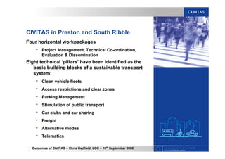 Outcomes of CIVITAS – Chris Hadfield, LCC – 16th
September 2009
CIVITAS in Preston and South Ribble
Four horizontal workpackages
• Project Management, Technical Co-ordination,
Evaluation & Dissemination
Eight technical ‘pillars’ have been identified as the
basic building blocks of a sustainable transport
system:
• Clean vehicle fleets
• Access restrictions and clear zones
• Parking Management
• Stimulation of public transport
• Car clubs and car sharing
• Freight
• Alternative modes
• Telematics
 
