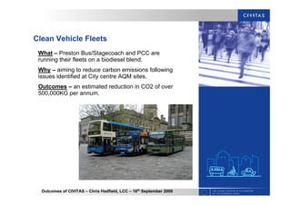 Outcomes of CIVITAS – Chris Hadfield, LCC – 16th
September 2009
Clean Vehicle Fleets
What – Preston Bus/Stagecoach and PCC are
running their fleets on a biodiesel blend.
Why – aiming to reduce carbon emissions following
issues identified at City centre AQM sites.
Outcomes – an estimated reduction in CO2 of over
500,000KG per annum.
 