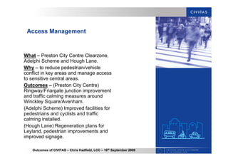 Outcomes of CIVITAS – Chris Hadfield, LCC – 16th
September 2009
Access Management
What – Preston City Centre Clearzone,
Adelphi Scheme and Hough Lane.
Why – to reduce pedestrian/vehicle
conflict in key areas and manage access
to sensitive central areas.
Outcomes – (Preston City Centre)
Ringway/Friargate junction improvement
and traffic calming measures around
Winckley Square/Avenham.
(Adelphi Scheme) Improved facilities for
pedestrians and cyclists and traffic
calming installed.
(Hough Lane) Regeneration plans for
Leyland, pedestrian improvements and
improved signage.
 