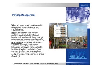 Outcomes of CIVITAS – Chris Hadfield, LCC – 16th
September 2009
Parking Management
What – Large scale parking audit
completed across Preston and
South Ribble.
Why – To assess the current
parking stock and identify and
implement solutions to help mange
demand for town/city centre parking.
Outcomes – Improved information
(Leyland signage, web portal
linkages), improved park and ride
facilities (Leyland rail station) and
the set up of a coordinated public
and private parking operators group
(Preston).
 